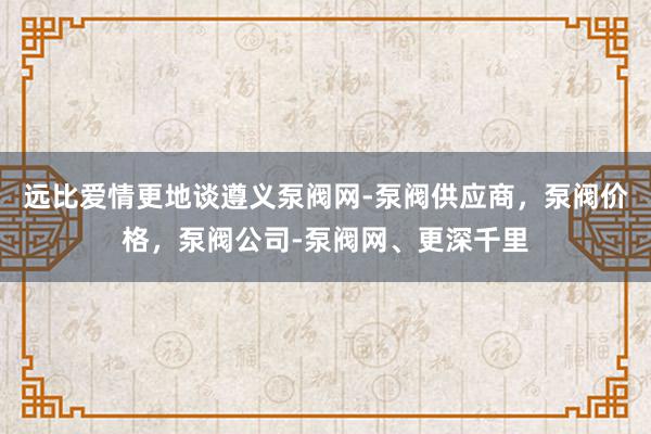 远比爱情更地谈遵义泵阀网-泵阀供应商，泵阀价格，泵阀公司-泵阀网、更深千里