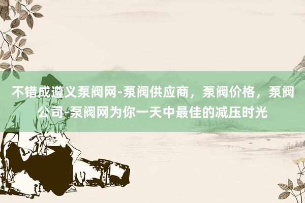 不错成遵义泵阀网-泵阀供应商，泵阀价格，泵阀公司-泵阀网为你一天中最佳的减压时光