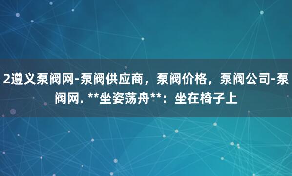2遵义泵阀网-泵阀供应商,泵阀价格,泵阀公司-泵阀网. **坐姿荡舟**:坐在椅子上
