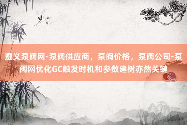 遵义泵阀网-泵阀供应商，泵阀价格，泵阀公司-泵阀网优化GC触发时机和参数建树亦然关键