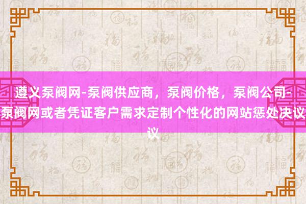遵义泵阀网-泵阀供应商，泵阀价格，泵阀公司-泵阀网或者凭证客户需求定制个性化的网站惩处决议