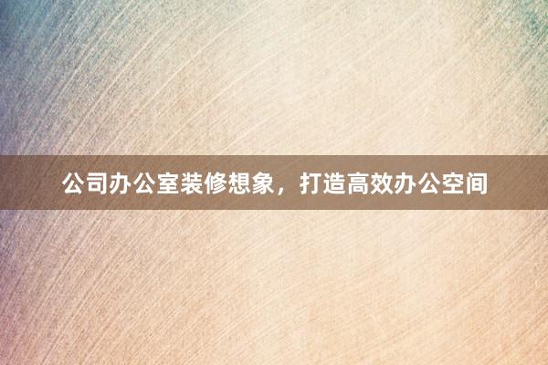 公司办公室装修想象,打造高效办公空间